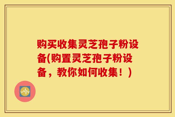 购买收集灵芝孢子粉设备(购置灵芝孢子粉设备，教你如何收集！)