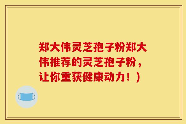 郑大伟灵芝孢子粉郑大伟推荐的灵芝孢子粉，让你重获健康动力！)
