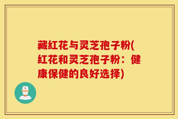 藏红花与灵芝孢子粉(红花和灵芝孢子粉：健康保健的良好选择)