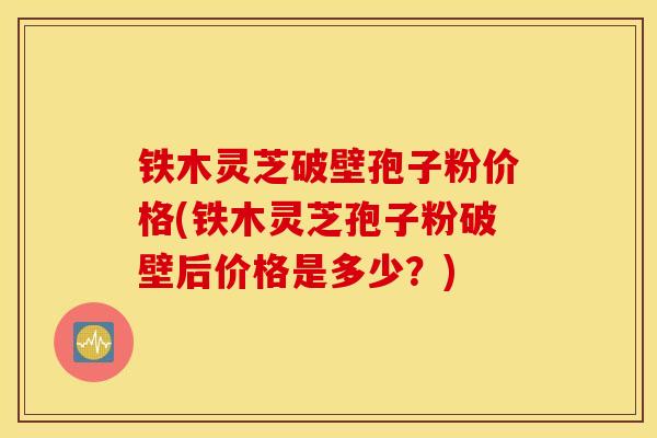 铁木灵芝破壁孢子粉价格(铁木灵芝孢子粉破壁后价格是多少？)