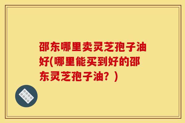 邵东哪里卖灵芝孢子油好(哪里能买到好的邵东灵芝孢子油？)