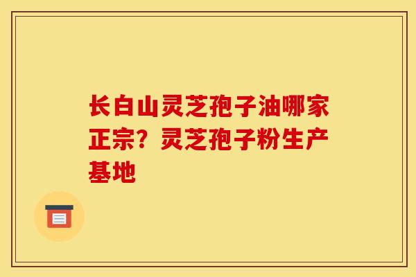 长白山灵芝孢子油哪家正宗？灵芝孢子粉生产基地