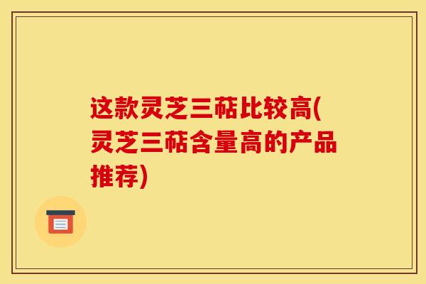 这款灵芝三萜比较高(灵芝三萜含量高的产品推荐)