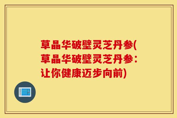 草晶华破壁灵芝丹参(草晶华破壁灵芝丹参：让你健康迈步向前)