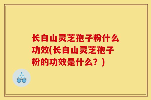 长白山灵芝孢子粉什么功效(长白山灵芝孢子粉的功效是什么？)