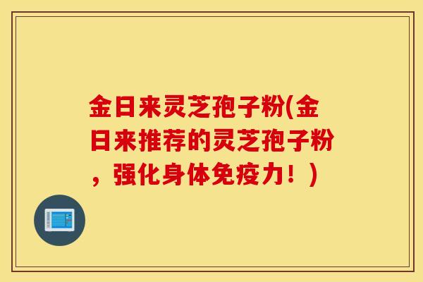 金日来灵芝孢子粉(金日来推荐的灵芝孢子粉，强化身体免疫力！)