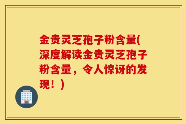 金贵灵芝孢子粉含量(深度解读金贵灵芝孢子粉含量，令人惊讶的发现！)