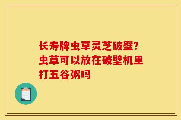 长寿牌虫草灵芝破壁？虫草可以放在破壁机里打五谷粥吗