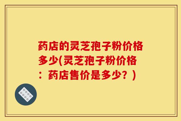 药店的灵芝孢子粉价格多少(灵芝孢子粉价格：药店售价是多少？)
