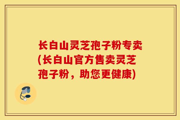 长白山灵芝孢子粉专卖(长白山官方售卖灵芝孢子粉，助您更健康)