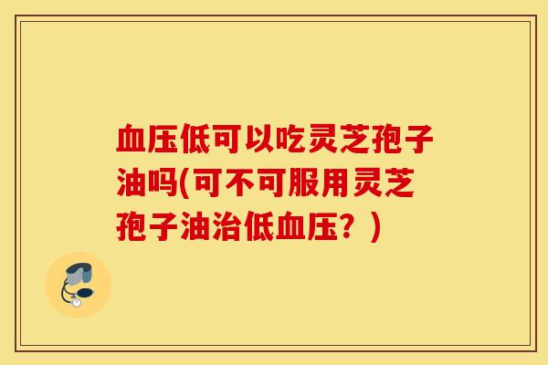 血压低可以吃灵芝孢子油吗(可不可服用灵芝孢子油治低血压？)