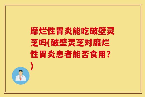 靡烂性胃炎能吃破壁灵芝吗(破壁灵芝对靡烂性胃炎患者能否食用？)