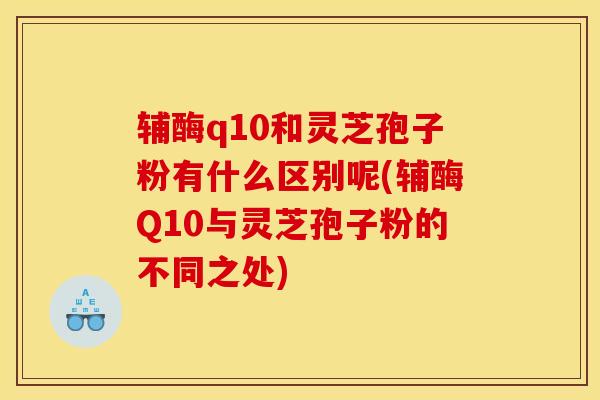 辅酶q10和灵芝孢子粉有什么区别呢(辅酶Q10与灵芝孢子粉的不同之处)