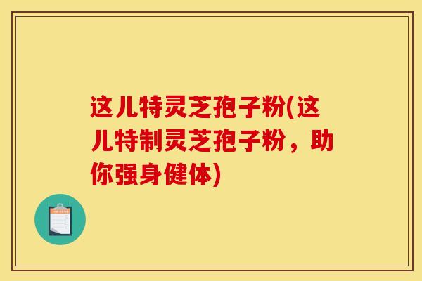 这儿特灵芝孢子粉(这儿特制灵芝孢子粉，助你强身健体)