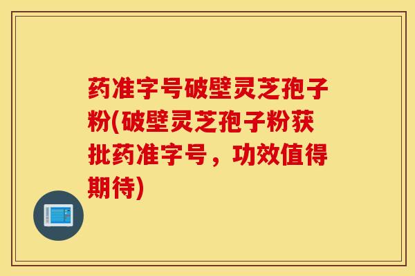 药准字号破壁灵芝孢子粉(破壁灵芝孢子粉获批药准字号，功效值得期待)