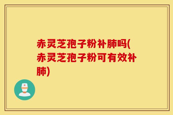 赤灵芝孢子粉补肺吗(赤灵芝孢子粉可有效补肺)