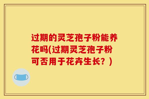 过期的灵芝孢子粉能养花吗(过期灵芝孢子粉可否用于花卉生长？)