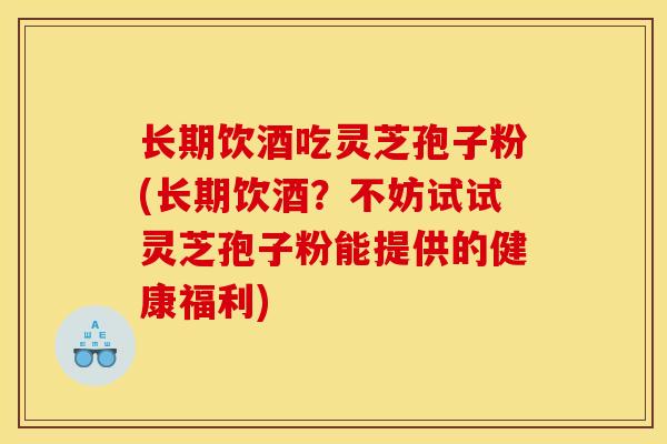 长期饮酒吃灵芝孢子粉(长期饮酒？不妨试试灵芝孢子粉能提供的健康福利)