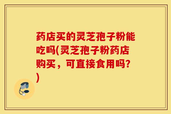 药店买的灵芝孢子粉能吃吗(灵芝孢子粉药店购买，可直接食用吗？)