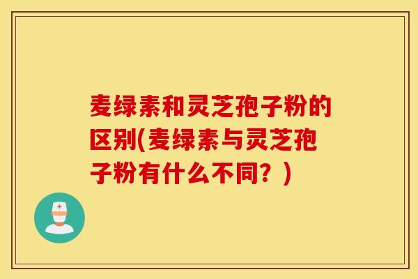 麦绿素和灵芝孢子粉的区别(麦绿素与灵芝孢子粉有什么不同？)