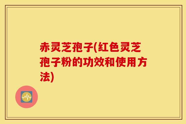 赤灵芝孢子(红色灵芝孢子粉的功效和使用方法)