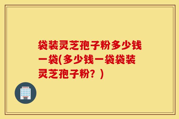 袋装灵芝孢子粉多少钱一袋(多少钱一袋袋装灵芝孢子粉？)