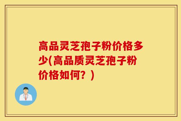 高品灵芝孢子粉价格多少(高品质灵芝孢子粉价格如何？)