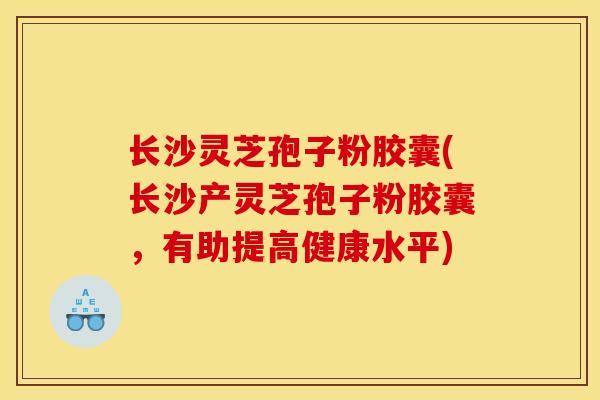 长沙灵芝孢子粉胶囊(长沙产灵芝孢子粉胶囊，有助提高健康水平)