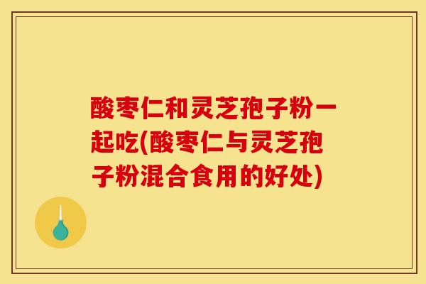 酸枣仁和灵芝孢子粉一起吃(酸枣仁与灵芝孢子粉混合食用的好处)