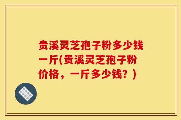 贵溪灵芝孢子粉多少钱一斤(贵溪灵芝孢子粉价格，一斤多少钱？)