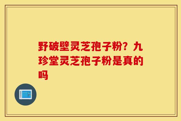 野破壁灵芝孢子粉？九珍堂灵芝孢子粉是真的吗