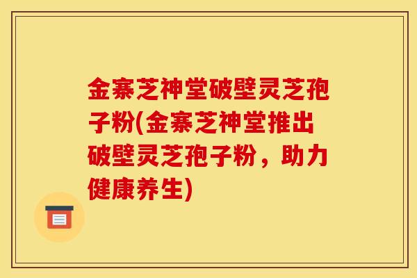 金寨芝神堂破壁灵芝孢子粉(金寨芝神堂推出破壁灵芝孢子粉，助力健康养生)
