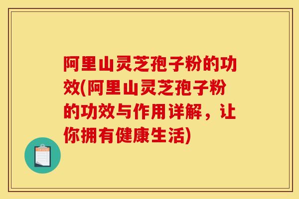 阿里山灵芝孢子粉的功效(阿里山灵芝孢子粉的功效与作用详解，让你拥有健康生活)