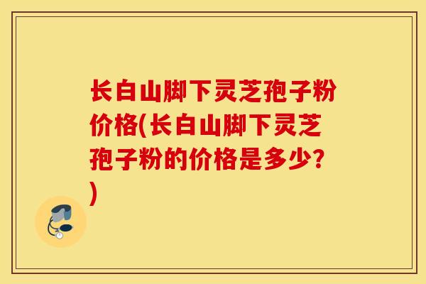 长白山脚下灵芝孢子粉价格(长白山脚下灵芝孢子粉的价格是多少？)