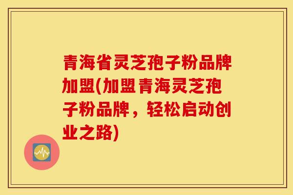 青海省灵芝孢子粉品牌加盟(加盟青海灵芝孢子粉品牌，轻松启动创业之路)