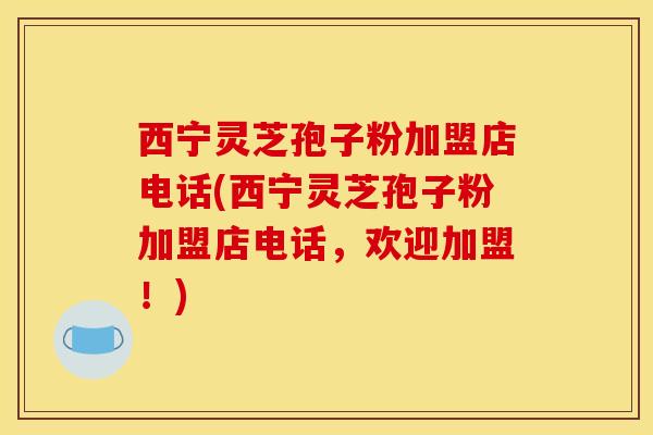 西宁灵芝孢子粉加盟店电话(西宁灵芝孢子粉加盟店电话，欢迎加盟！)