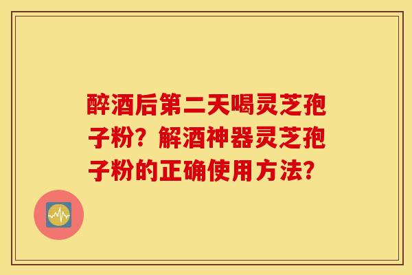 醉酒后第二天喝灵芝孢子粉？解酒神器灵芝孢子粉的正确使用方法？