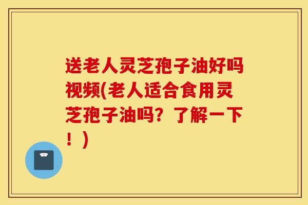 送老人灵芝孢子油好吗视频(老人适合食用灵芝孢子油吗？了解一下！)