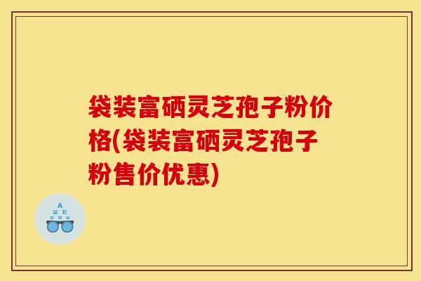 袋装富硒灵芝孢子粉价格(袋装富硒灵芝孢子粉售价优惠)