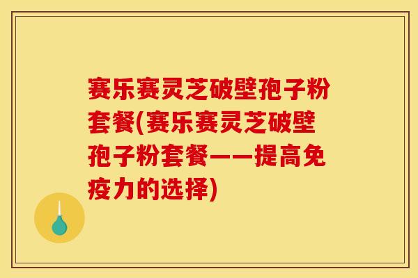 赛乐赛灵芝破壁孢子粉套餐(赛乐赛灵芝破壁孢子粉套餐——提高免疫力的选择)