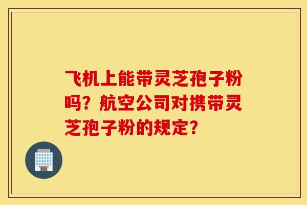 飞机上能带灵芝孢子粉吗？航空公司对携带灵芝孢子粉的规定？