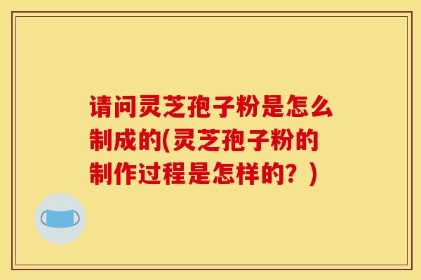 请问灵芝孢子粉是怎么制成的(灵芝孢子粉的制作过程是怎样的？)