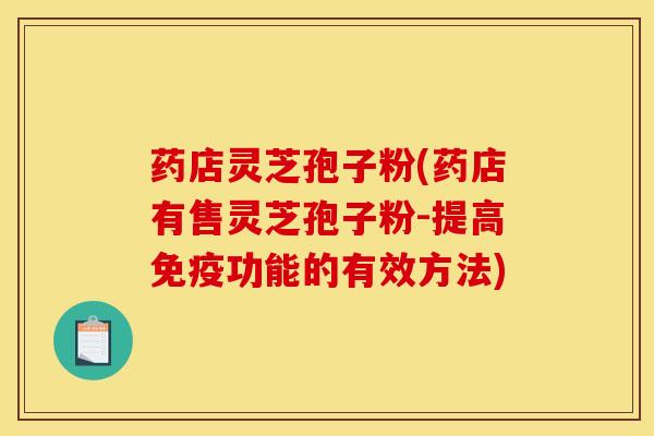 药店灵芝孢子粉(药店有售灵芝孢子粉-提高免疫功能的有效方法)