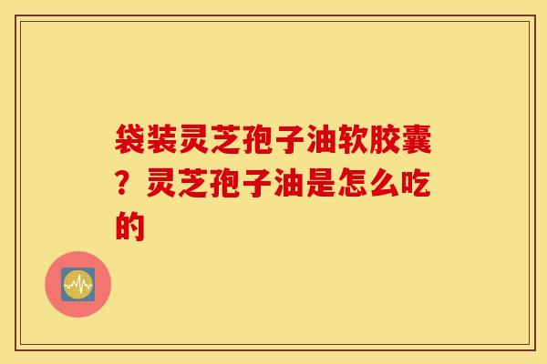 袋装灵芝孢子油软胶囊？灵芝孢子油是怎么吃的