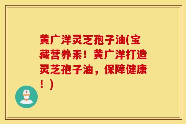 黄广洋灵芝孢子油(宝藏营养素！黄广洋打造灵芝孢子油，保障健康！)