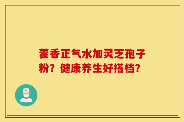 藿香正气水加灵芝孢子粉？健康养生好搭档？