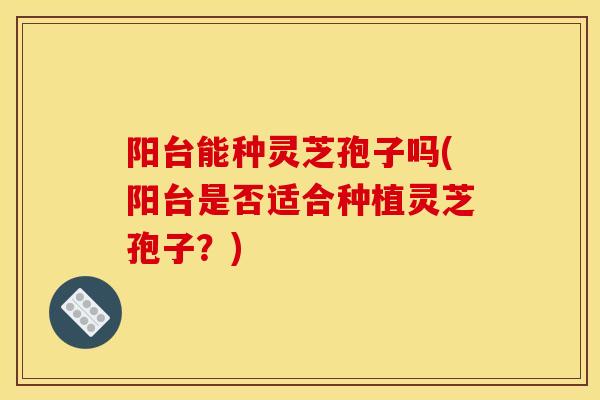 阳台能种灵芝孢子吗(阳台是否适合种植灵芝孢子？)
