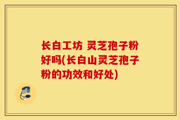长白工坊 灵芝孢子粉好吗(长白山灵芝孢子粉的功效和好处)