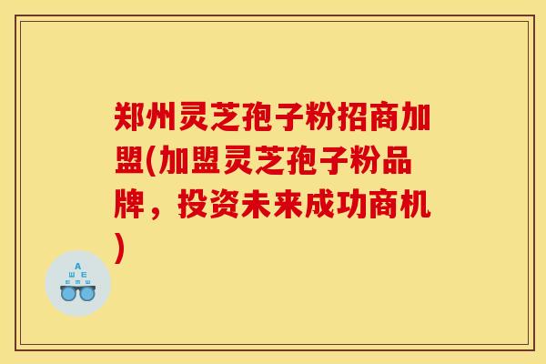 郑州灵芝孢子粉招商加盟(加盟灵芝孢子粉品牌，投资未来成功商机)