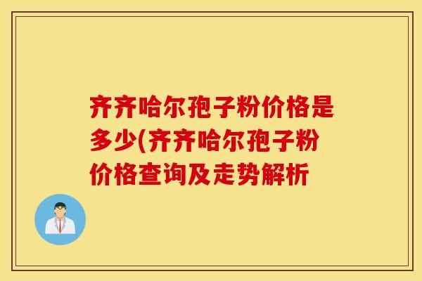 齐齐哈尔孢子粉价格是多少(齐齐哈尔孢子粉价格查询及走势解析